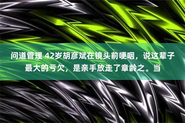 问道管理 42岁胡彦斌在镜头前哽咽，说这辈子最大的亏欠，是亲手放走了章龄之。当