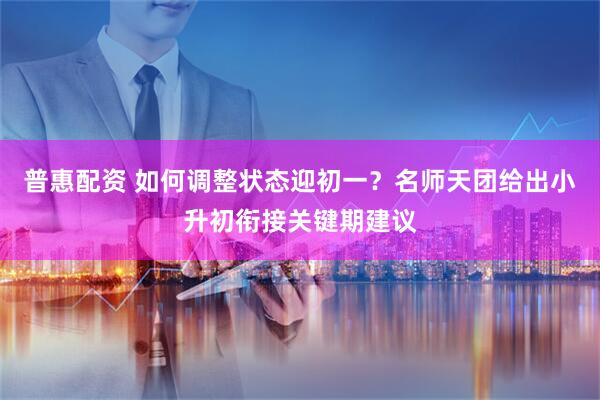 普惠配资 如何调整状态迎初一？名师天团给出小升初衔接关键期建议