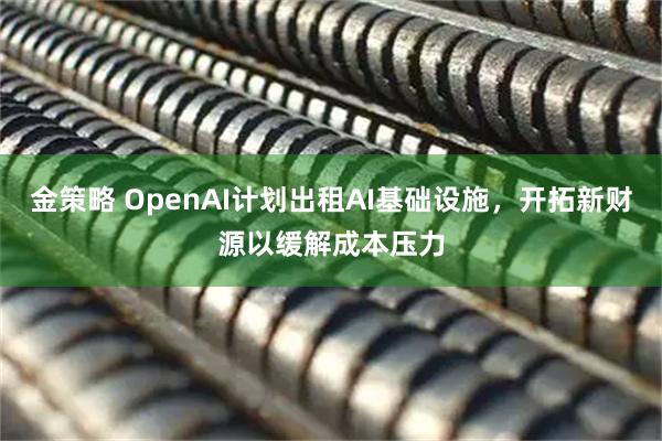 金策略 OpenAI计划出租AI基础设施，开拓新财源以缓解成本压力