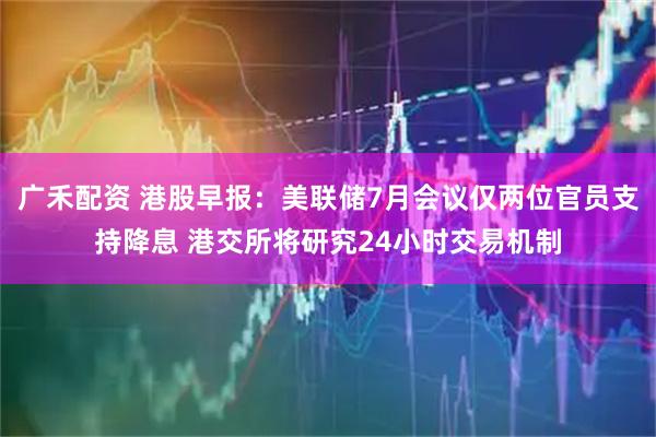 广禾配资 港股早报：美联储7月会议仅两位官员支持降息 港交所将研究24小时交易机制