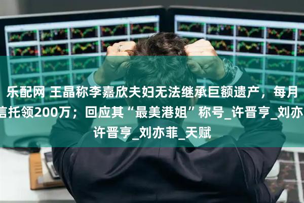 乐配网 王晶称李嘉欣夫妇无法继承巨额遗产，每月从家族信托领200万；回应其“最美港姐”称号_许晋亨_刘亦菲_天赋