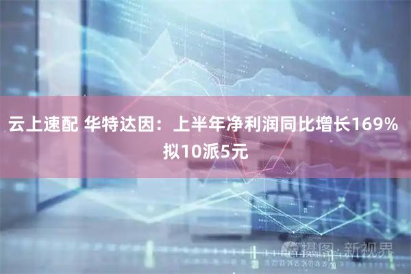 云上速配 华特达因：上半年净利润同比增长169% 拟10派5元