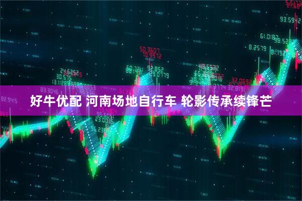 好牛优配 河南场地自行车 轮影传承续锋芒