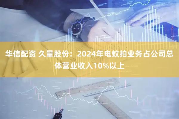 华信配资 久量股份：2024年电蚊拍业务占公司总体营业收入10%以上