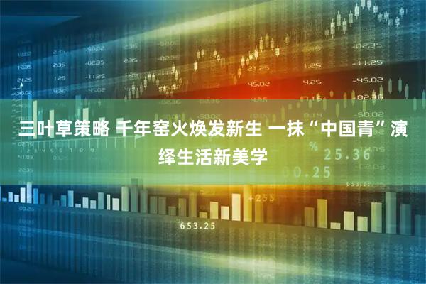 三叶草策略 千年窑火焕发新生 一抹“中国青”演绎生活新美学