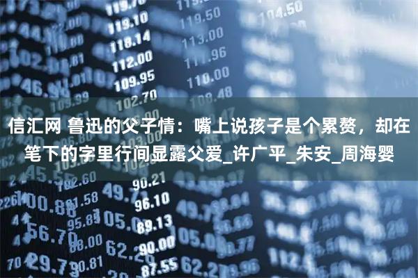 信汇网 鲁迅的父子情：嘴上说孩子是个累赘，却在笔下的字里行间显露父爱_许广平_朱安_周海婴