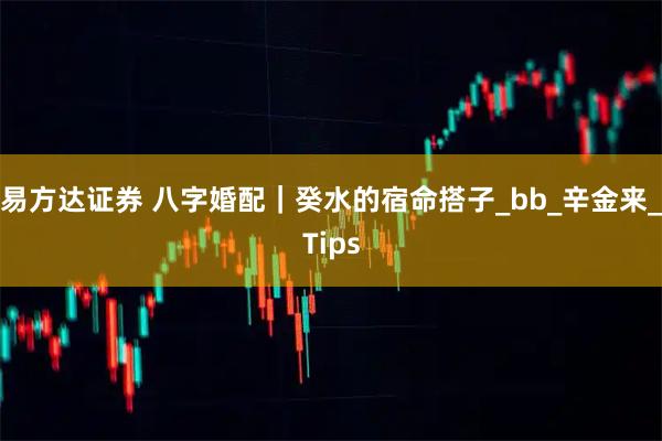 易方达证券 八字婚配｜癸水的宿命搭子_bb_辛金来_Tips