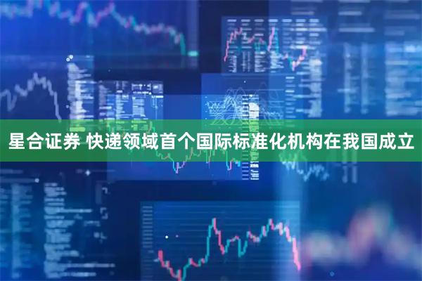 星合证券 快递领域首个国际标准化机构在我国成立