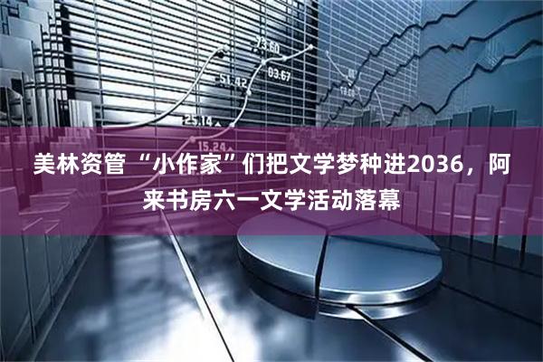 美林资管 “小作家”们把文学梦种进2036，阿来书房六一文学活动落幕