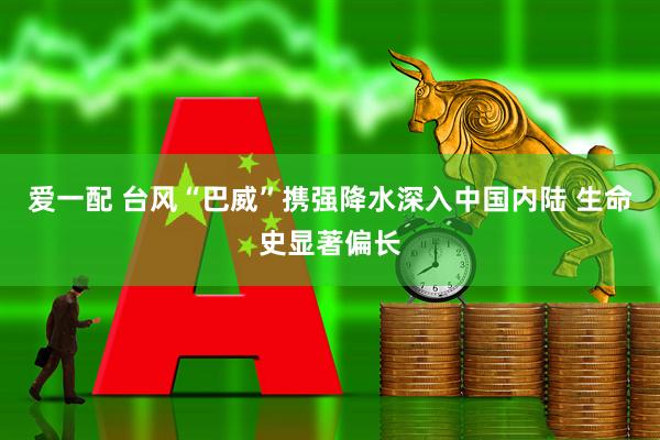 爱一配 台风“巴威”携强降水深入中国内陆 生命史显著偏长