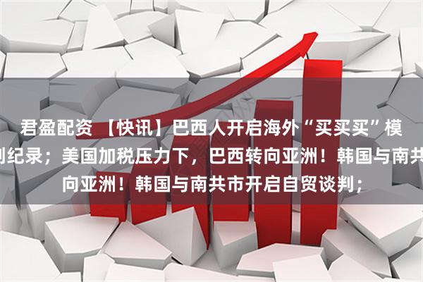 君盈配资 【快讯】巴西人开启海外“买买买”模式！上半年开销创纪录；美国加税压力下，巴西转向亚洲！韩国与南共市开启自贸谈判；