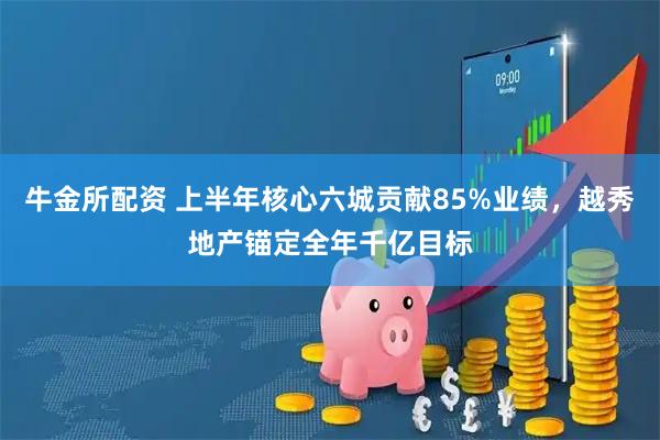 牛金所配资 上半年核心六城贡献85%业绩，越秀地产锚定全年千亿目标