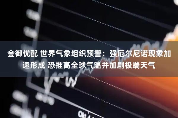 金御优配 世界气象组织预警：强厄尔尼诺现象加速形成 恐推高全球气温并加剧极端天气